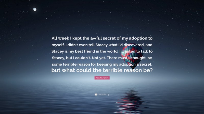 Ann M. Martin Quote: “All week I kept the awful secret of my adoption to myself. I didn’t even tell Stacey what I’d discovered, and Stacey is my best friend in the world. I wanted to talk to Stacey, but I couldn’t. Not yet. There must, I thought, be some terrible reason for keeping my adoption a secret, but what could the terrible reason be?”