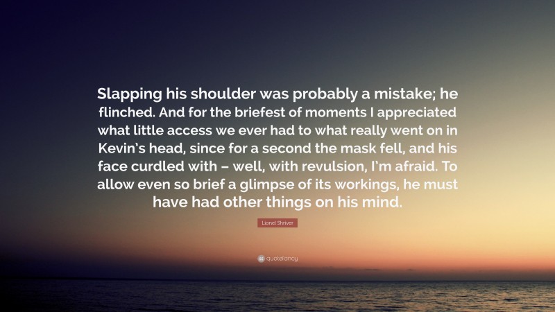 Lionel Shriver Quote: “Slapping his shoulder was probably a mistake; he flinched. And for the briefest of moments I appreciated what little access we ever had to what really went on in Kevin’s head, since for a second the mask fell, and his face curdled with – well, with revulsion, I’m afraid. To allow even so brief a glimpse of its workings, he must have had other things on his mind.”