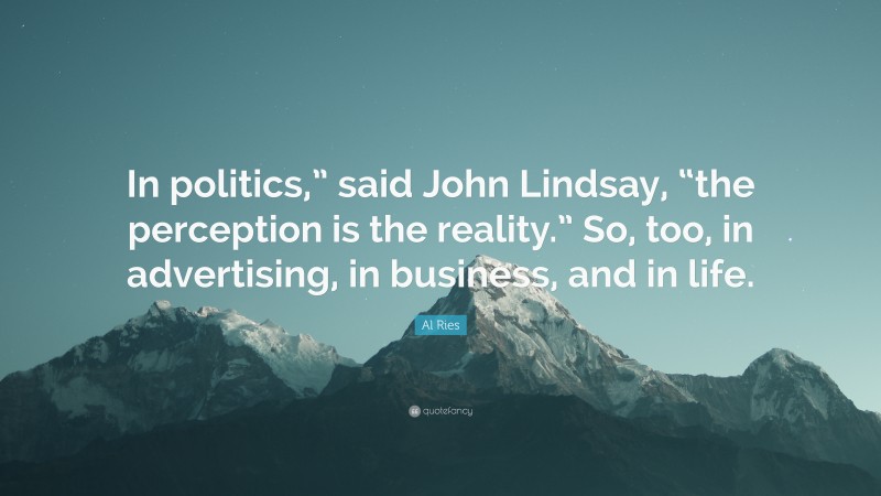 Al Ries Quote: “In politics,” said John Lindsay, “the perception is the reality.” So, too, in advertising, in business, and in life.”