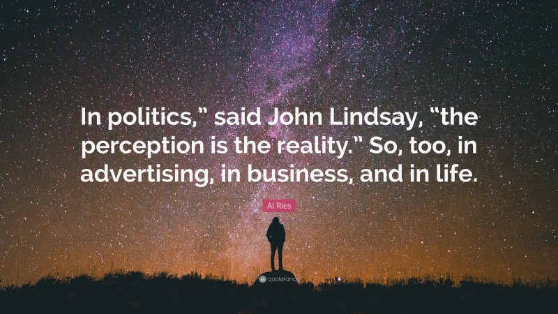 Al Ries Quote: “In politics,” said John Lindsay, “the perception is the reality.” So, too, in advertising, in business, and in life.”