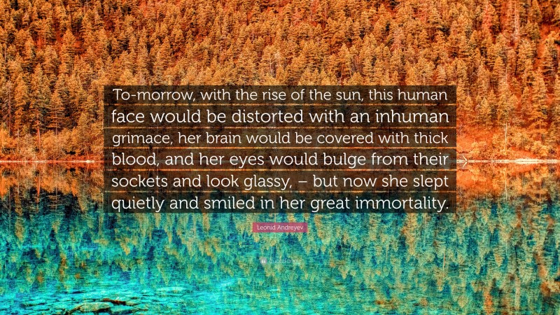 Leonid Andreyev Quote: “To-morrow, with the rise of the sun, this human face would be distorted with an inhuman grimace, her brain would be covered with thick blood, and her eyes would bulge from their sockets and look glassy, – but now she slept quietly and smiled in her great immortality.”