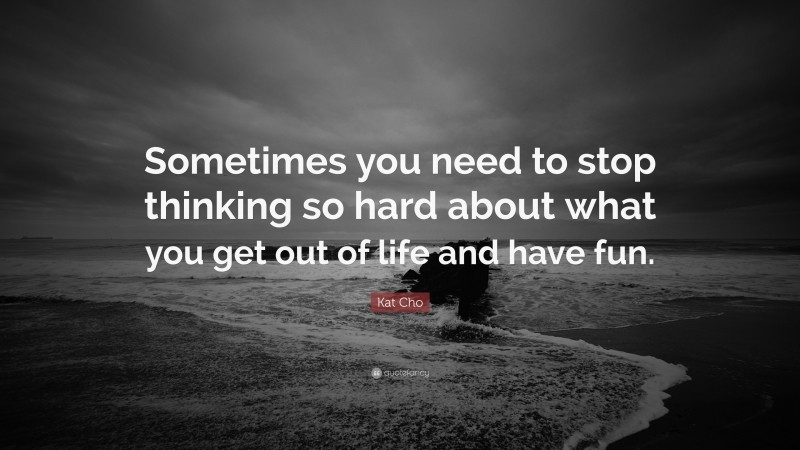 Kat Cho Quote: “Sometimes you need to stop thinking so hard about what you get out of life and have fun.”