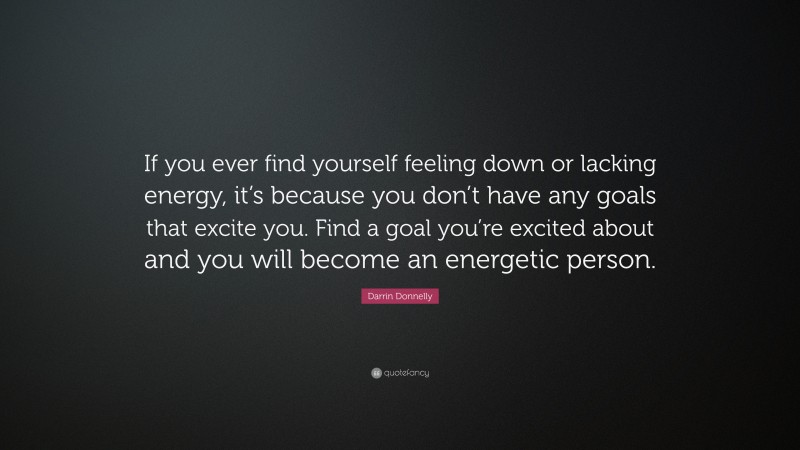 Darrin Donnelly Quote: “If you ever find yourself feeling down or lacking energy, it’s because you don’t have any goals that excite you. Find a goal you’re excited about and you will become an energetic person.”