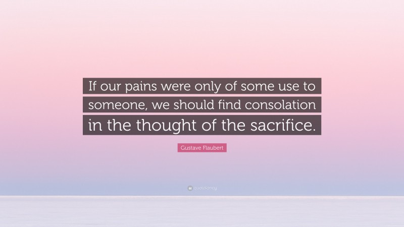Gustave Flaubert Quote: “If our pains were only of some use to someone, we should find consolation in the thought of the sacrifice.”