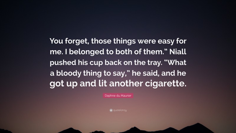 Daphne du Maurier Quote: “You forget, those things were easy for me. I belonged to both of them.” Niall pushed his cup back on the tray. “What a bloody thing to say,” he said, and he got up and lit another cigarette.”