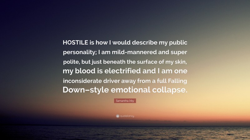 Samantha Irby Quote: “HOSTILE is how I would describe my public personality; I am mild-mannered and super polite, but just beneath the surface of my skin, my blood is electrified and I am one inconsiderate driver away from a full Falling Down–style emotional collapse.”