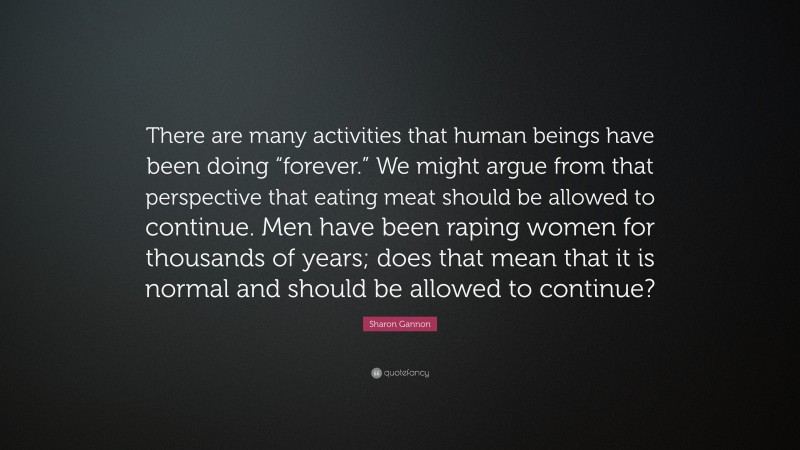 Sharon Gannon Quote: “There are many activities that human beings have been doing “forever.” We might argue from that perspective that eating meat should be allowed to continue. Men have been raping women for thousands of years; does that mean that it is normal and should be allowed to continue?”