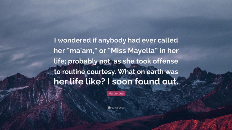 Harper Lee Quote: “I wondered if anybody had ever called her “ma’am,” or “Miss Mayella” in her life; probably not, as she took offense to routine courtesy. What on earth was her life like? I soon found out.”