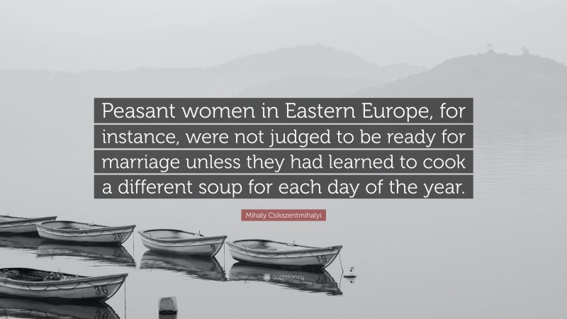 Mihaly Csikszentmihalyi Quote: “Peasant women in Eastern Europe, for instance, were not judged to be ready for marriage unless they had learned to cook a different soup for each day of the year.”