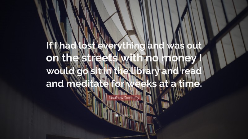 Matthew Donnelly Quote: “If I had lost everything and was out on the streets with no money I would go sit in the library and read and meditate for weeks at a time.”