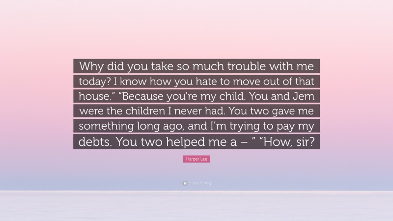 Harper Lee Quote: “Why did you take so much trouble with me today? I know how you hate to move out of that house.” “Because you’re my child. You and Jem were the children I never had. You two gave me something long ago, and I’m trying to pay my debts. You two helped me a – ” “How, sir?”