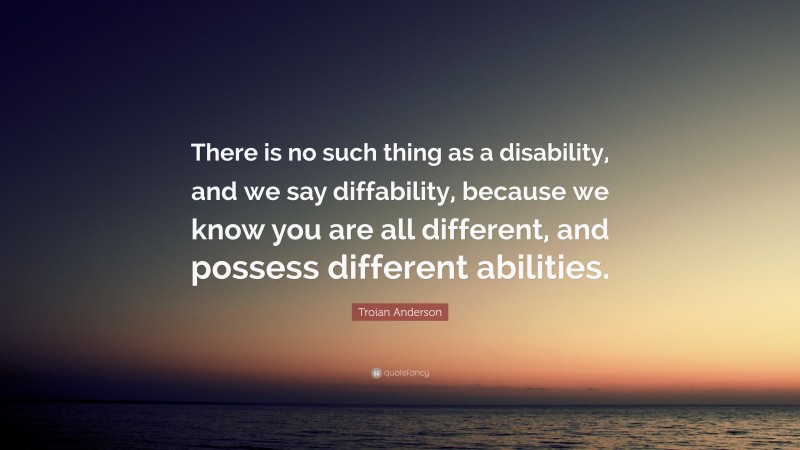 Troian Anderson Quote: “There is no such thing as a disability, and we say diffability, because we know you are all different, and possess different abilities.”