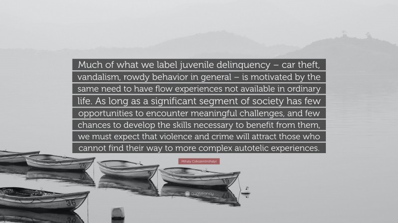 Mihaly Csikszentmihalyi Quote: “Much of what we label juvenile delinquency – car theft, vandalism, rowdy behavior in general – is motivated by the same need to have flow experiences not available in ordinary life. As long as a significant segment of society has few opportunities to encounter meaningful challenges, and few chances to develop the skills necessary to benefit from them, we must expect that violence and crime will attract those who cannot find their way to more complex autotelic experiences.”