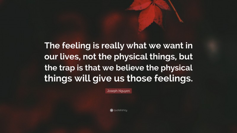 Joseph Nguyen Quote: “The feeling is really what we want in our lives, not the physical things, but the trap is that we believe the physical things will give us those feelings.”