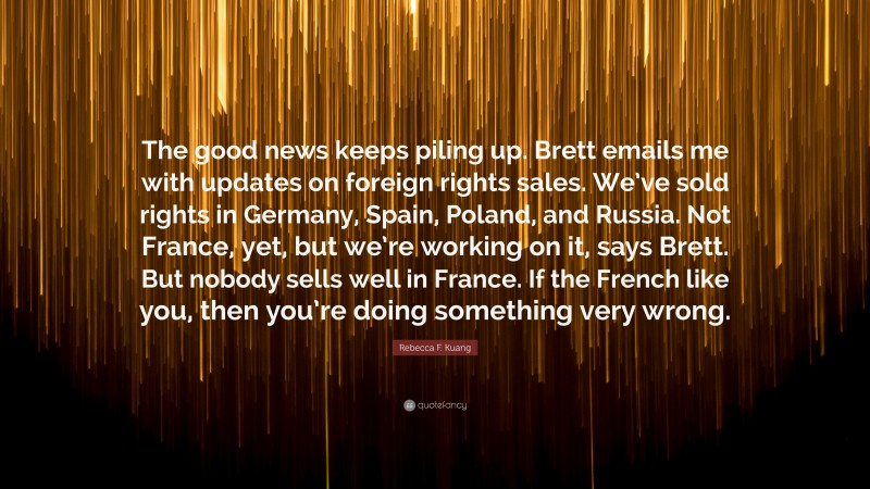 Rebecca F. Kuang Quote: “The good news keeps piling up. Brett emails me with updates on foreign rights sales. We’ve sold rights in Germany, Spain, Poland, and Russia. Not France, yet, but we’re working on it, says Brett. But nobody sells well in France. If the French like you, then you’re doing something very wrong.”