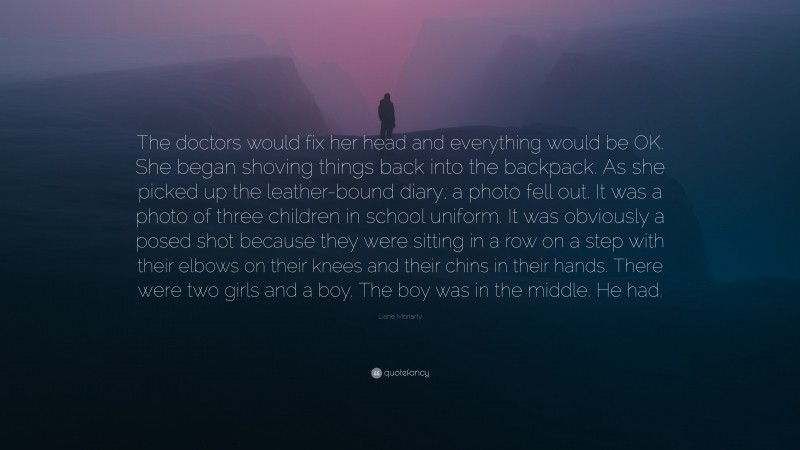 Liane Moriarty Quote: “The doctors would fix her head and everything would be OK. She began shoving things back into the backpack. As she picked up the leather-bound diary, a photo fell out. It was a photo of three children in school uniform. It was obviously a posed shot because they were sitting in a row on a step with their elbows on their knees and their chins in their hands. There were two girls and a boy. The boy was in the middle. He had.”