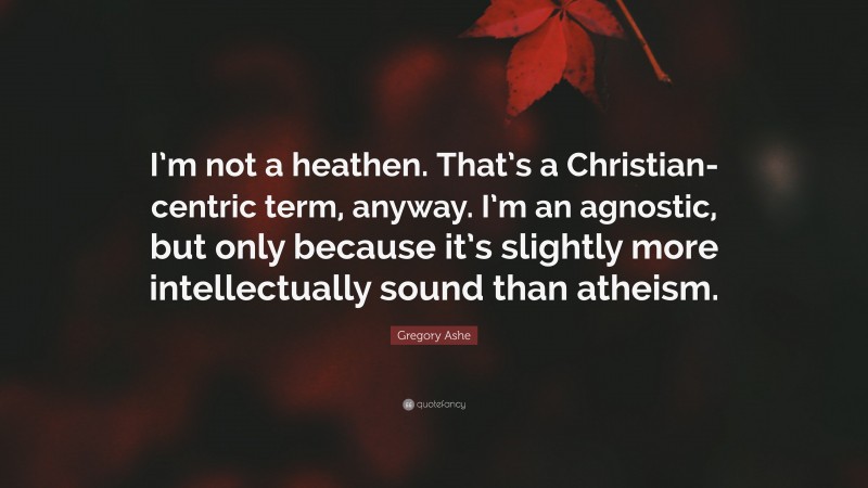 Gregory Ashe Quote: “I’m not a heathen. That’s a Christian-centric term, anyway. I’m an agnostic, but only because it’s slightly more intellectually sound than atheism.”