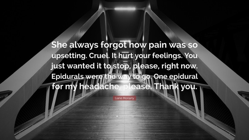 Liane Moriarty Quote: “She always forgot how pain was so upsetting. Cruel. It hurt your feelings. You just wanted it to stop, please, right now. Epidurals were the way to go. One epidural for my headache, please. Thank you.”