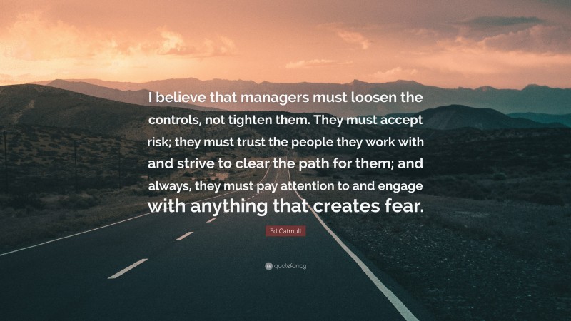 Ed Catmull Quote: “I believe that managers must loosen the controls, not tighten them. They must accept risk; they must trust the people they work with and strive to clear the path for them; and always, they must pay attention to and engage with anything that creates fear.”