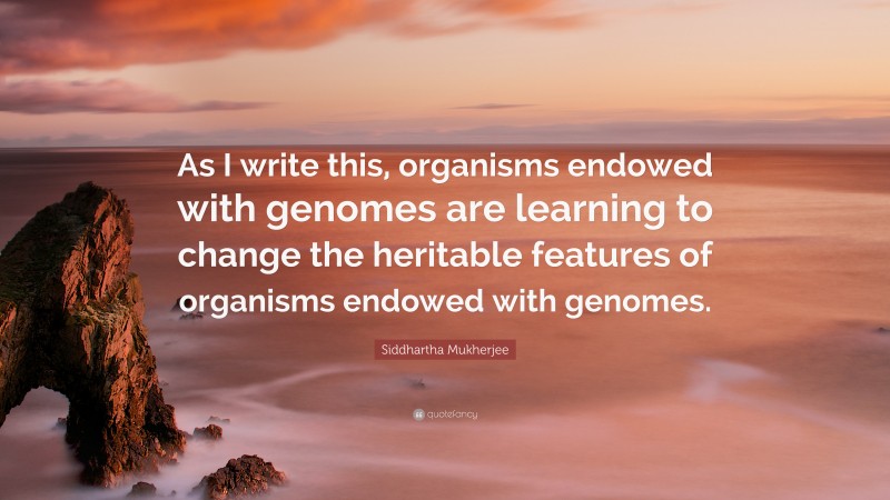 Siddhartha Mukherjee Quote: “As I write this, organisms endowed with genomes are learning to change the heritable features of organisms endowed with genomes.”