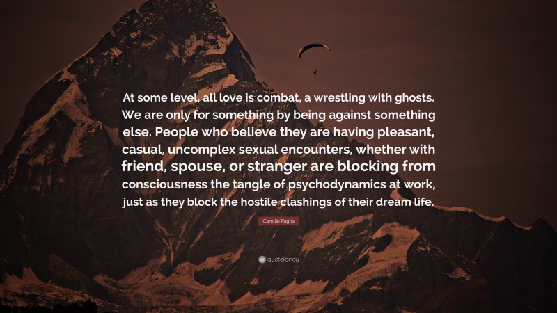Camille Paglia Quote: “At some level, all love is combat, a wrestling with ghosts. We are only for something by being against something else. People who believe they are having pleasant, casual, uncomplex sexual encounters, whether with friend, spouse, or stranger are blocking from consciousness the tangle of psychodynamics at work, just as they block the hostile clashings of their dream life.”