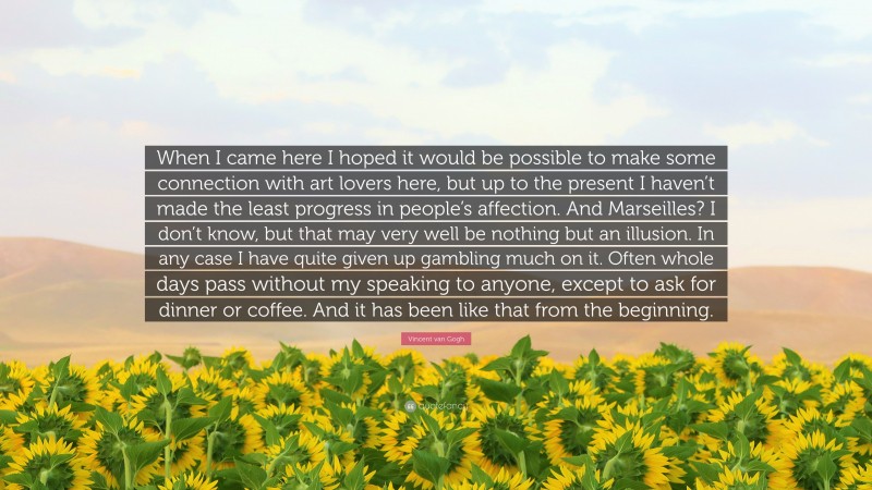 Vincent van Gogh Quote: “When I came here I hoped it would be possible to make some connection with art lovers here, but up to the present I haven’t made the least progress in people’s affection. And Marseilles? I don’t know, but that may very well be nothing but an illusion. In any case I have quite given up gambling much on it. Often whole days pass without my speaking to anyone, except to ask for dinner or coffee. And it has been like that from the beginning.”
