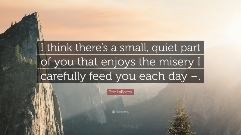 Eric LaRocca Quote: “I think there’s a small, quiet part of you that enjoys the misery I carefully feed you each day –.”