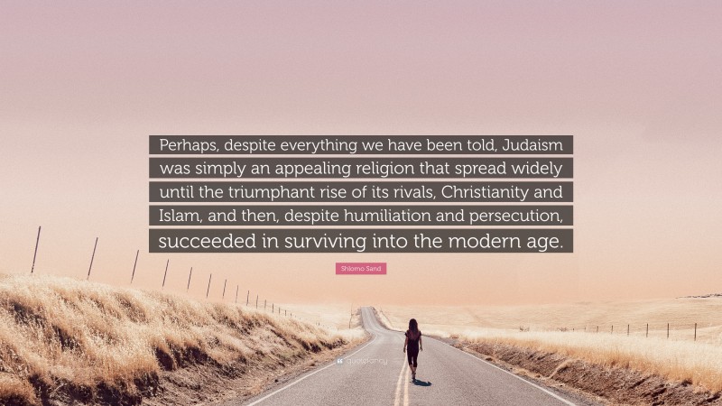 Shlomo Sand Quote: “Perhaps, despite everything we have been told, Judaism was simply an appealing religion that spread widely until the triumphant rise of its rivals, Christianity and Islam, and then, despite humiliation and persecution, succeeded in surviving into the modern age.”