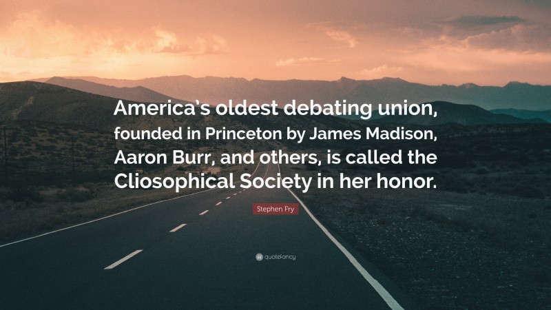Stephen Fry Quote: “America’s oldest debating union, founded in Princeton by James Madison, Aaron Burr, and others, is called the Cliosophical Society in her honor.”