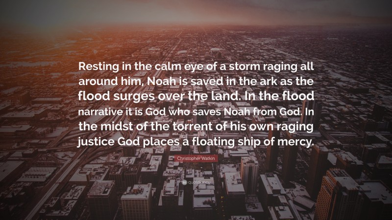 Christopher Watkin Quote: “Resting in the calm eye of a storm raging all around him, Noah is saved in the ark as the flood surges over the land. In the flood narrative it is God who saves Noah from God. In the midst of the torrent of his own raging justice God places a floating ship of mercy.”