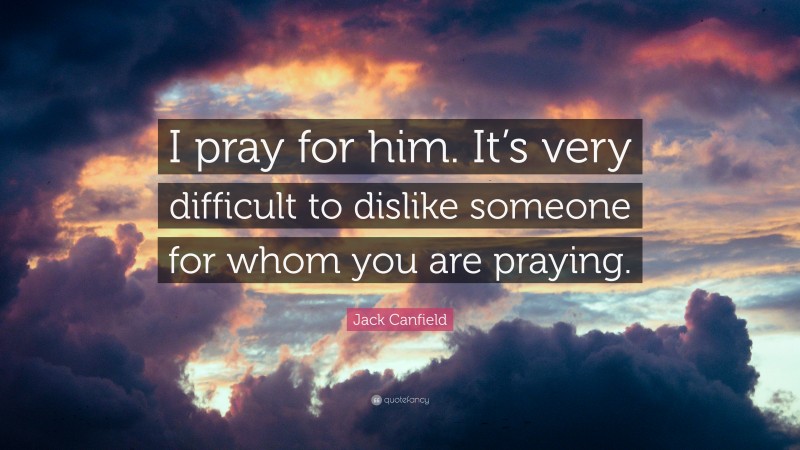 Jack Canfield Quote: “I pray for him. It’s very difficult to dislike someone for whom you are praying.”
