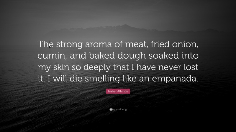 Isabel Allende Quote: “The strong aroma of meat, fried onion, cumin, and baked dough soaked into my skin so deeply that I have never lost it. I will die smelling like an empanada.”