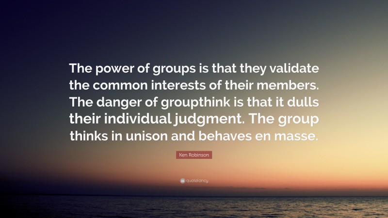 Ken Robinson Quote: “The power of groups is that they validate the common interests of their members. The danger of groupthink is that it dulls their individual judgment. The group thinks in unison and behaves en masse.”