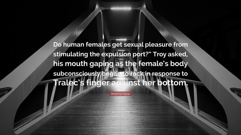 Breanna Hayse Quote: “Do human females get sexual pleasure from stimulating the expulsion port?” Troy asked, his mouth gaping as the female’s body subconsciously began to rock in response to Tralec’s finger against her bottom.”