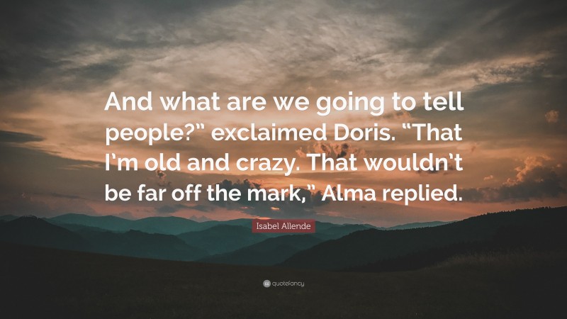 Isabel Allende Quote: “And what are we going to tell people?” exclaimed Doris. “That I’m old and crazy. That wouldn’t be far off the mark,” Alma replied.”