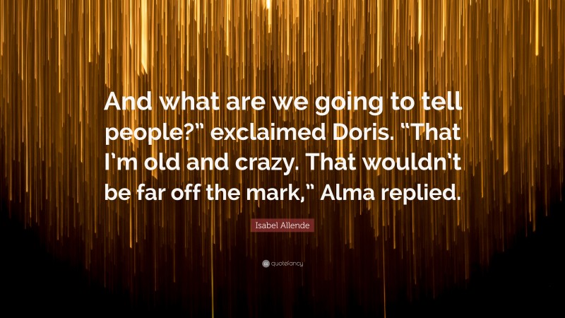 Isabel Allende Quote: “And what are we going to tell people?” exclaimed Doris. “That I’m old and crazy. That wouldn’t be far off the mark,” Alma replied.”