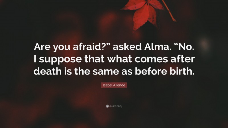 Isabel Allende Quote: “Are you afraid?” asked Alma. “No. I suppose that what comes after death is the same as before birth.”