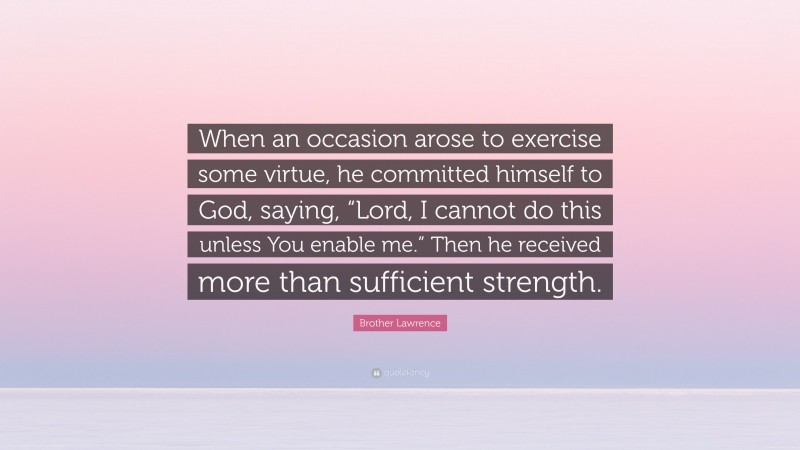 Brother Lawrence Quote: “When an occasion arose to exercise some virtue, he committed himself to God, saying, “Lord, I cannot do this unless You enable me.” Then he received more than sufficient strength.”
