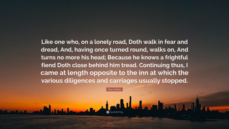 Mary Shelley Quote: “Like one who, on a lonely road, Doth walk in fear and dread, And, having once turned round, walks on, And turns no more his head; Because he knows a frightful fiend Doth close behind him tread. Continuing thus, I came at length opposite to the inn at which the various diligences and carriages usually stopped.”