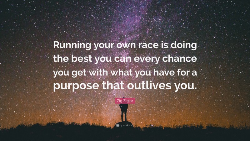 Zig Ziglar Quote: “Running your own race is doing the best you can every chance you get with what you have for a purpose that outlives you.”