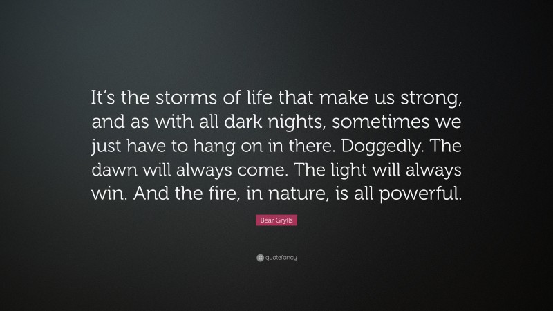 Bear Grylls Quote: “It’s the storms of life that make us strong, and as with all dark nights, sometimes we just have to hang on in there. Doggedly. The dawn will always come. The light will always win. And the fire, in nature, is all powerful.”