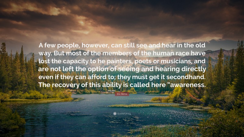 Eric Berne Quote: “A few people, however, can still see and hear in the old way. But most of the members of the human race have lost the capacity to he painters, poets or musicians, and are not left the option of seeing and hearing directly even if they can afford to; they must get it secondhand. The recovery of this ability is called here “awareness.”