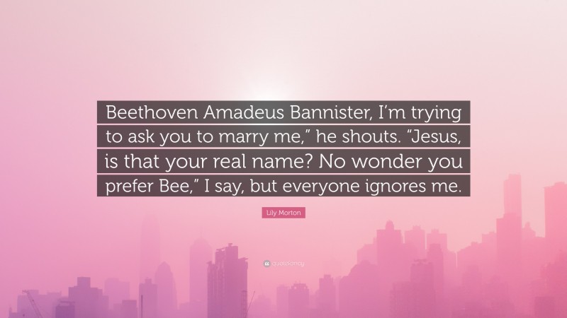 Lily Morton Quote: “Beethoven Amadeus Bannister, I’m trying to ask you to marry me,” he shouts. “Jesus, is that your real name? No wonder you prefer Bee,” I say, but everyone ignores me.”