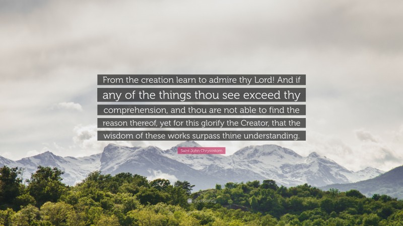 Saint John Chrysostom Quote: “From the creation learn to admire thy Lord! And if any of the things thou see exceed thy comprehension, and thou are not able to find the reason thereof, yet for this glorify the Creator, that the wisdom of these works surpass thine understanding.”