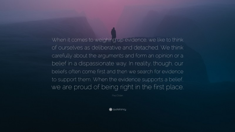 Paul Dolan Quote: “When it comes to weighing up evidence, we like to think of ourselves as deliberative and detached. We think carefully about the arguments and form an opinion or a belief in a dispassionate way. In reality, though, our beliefs often come first and then we search for evidence to support them. When the evidence supports a belief, we are proud of being right in the first place.”