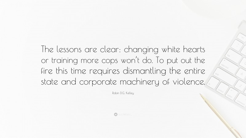 Robin D.G. Kelley Quote: “The lessons are clear: changing white hearts or training more cops won’t do. To put out the fire this time requires dismantling the entire state and corporate machinery of violence.”