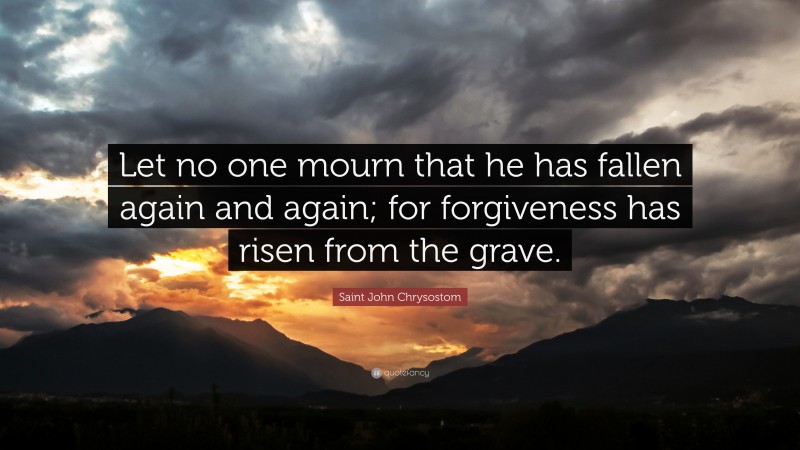 Saint John Chrysostom Quote: “Let no one mourn that he has fallen again and again; for forgiveness has risen from the grave.”