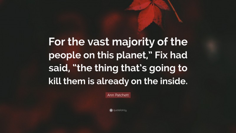 Ann Patchett Quote: “For the vast majority of the people on this planet,” Fix had said, “the thing that’s going to kill them is already on the inside.”