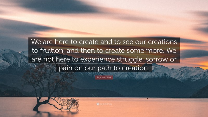 Richard Dotts Quote: “We are here to create and to see our creations to fruition, and then to create some more. We are not here to experience struggle, sorrow or pain on our path to creation.”