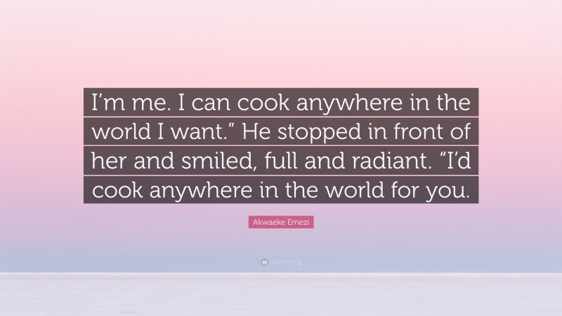 Akwaeke Emezi Quote: “I’m me. I can cook anywhere in the world I want.” He stopped in front of her and smiled, full and radiant. “I’d cook anywhere in the world for you.”